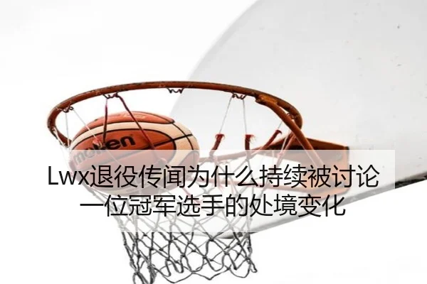 Lwx退役传闻为什么持续被讨论 一位冠军选手的处境变化